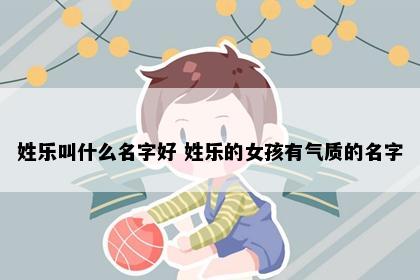 姓乐叫什么名字好 姓乐的女孩有气质的名字